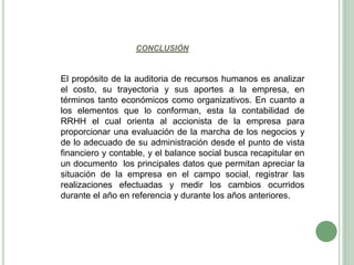CONCLUSIÓN
El propósito de la auditoria de recursos humanos es analizar
el costo, su trayectoria y sus aportes a la empresa, en
términos tanto económicos como organizativos. En cuanto a
los elementos que lo conforman, esta la contabilidad de
RRHH el cual orienta al accionista de la empresa para
proporcionar una evaluación de la marcha de los negocios y
de lo adecuado de su administración desde el punto de vista
financiero y contable, y el balance social busca recapitular en
un documento los principales datos que permitan apreciar la
situación de la empresa en el campo social, registrar las
realizaciones efectuadas y medir los cambios ocurridos
durante el año en referencia y durante los años anteriores.
 