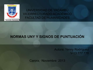 UNIVERSIDAD DE YACAMBÚ
VICERRECTORADO ACADÉMICO
FACULTAD DE HUMANIDADES

NORMAS UNY Y SIGNOS DE PUNTUACIÓN

Autora: Yenny Rodríguez
V-13.777.778
Carora, Noviembre 2013

 