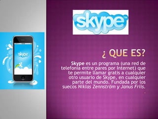 Skype es un programa (una red de
telefonía entre pares por Internet) que
   te permite llamar gratis a cualquier
    otro usuario de Skype, en cualquier
     parte del mundo. Fundada por los
 suecos Niklas Zennström y Janus Friis.
                                      .
 