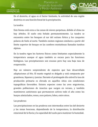 En el desierto, el agua es el factor limitante, la actividad de una región desértica es una función lineal de la precipitación. La tundra: Este bioma está cerca a las zonas de nieves perpetuas, debido al clima no hay árboles. El suelo esta helado permanentemente. La tundra se encuentra entre los bosques al sur del océano Ártico y los casquetes polares de hielo al norte. También existen regiones similares a partir del límite superior de bosque en las cumbres montañosas llamadas tundras alpinas. En la tundra rigen los factores físicos como limitantes especialmente la temperatura aunque el agua también es escasa para las funciones biológicas. Las precipitaciones son escasas pero hay una baja tasa de evaporación. Hay un número sorprendente de especies que han desarrollado adaptaciones al frío. El manto vegetal es delgado y está compuesto por gramíneas, líquenes y juncias. Durante el prolongado día estival la tasa de producción primaria es elevada en aquellos sitios con condiciones topográficas favorables. Existen especies como las aves migratorias, grandes poblaciones de insectos que surgen en verano, y también mamímeros autóctonos que permanecen activos todo el año como los bueyes almizclados, renos, osos polares, lobos, entre otros. Las praderas: Las precipitaciones en las praderas son intermedias entre las del desierto y las zonas boscosas, dependiendo de la temperatura, la distribución estacional de la lluvia y la capacidad del suelo para mantener la humedad.  