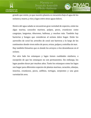 grande que existe, ya que nuestro planeta se encuentra bajo el agua de los océanos y mares, y ríos y lagos entre otras aguas dulces. 
Dentro del agua salada se encuentran gran variedad de especies, están las algas marina, caracoles marinos, pulpos, peces, crustáceos como cangrejos, langostas, tiburones, ballenas, y muchos más. También hay bacterias y hongos que consideran al océano dulce hogar. Están los aarrecifes de coral los arrecifes de coral son barreras a lo largo de los continentes donde viven miles de peces, erizos, pulpos y estrellas de mar. 
Hay también Estuarios que es donde los arroyos o ríos desembocan en el océano. 
Por otro lado los estanques y lagos tienen cualidades similares, a excepción de que los estanques no son permanentes. Sin embargo, los lagos pueden durar por muchos años. Tanto los estanques como los lagos son hogar para diferentes especies de plantas marinas, caracoles, almejas, insectos, crustáceos, peces, anfibios, tortugas, serpientes y una gran variedad de aves. 
 