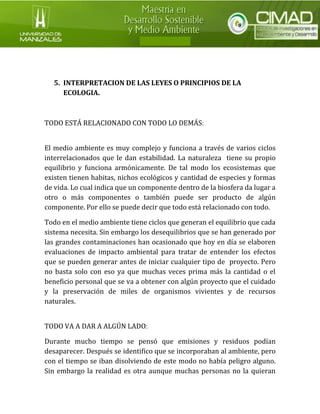 5. INTERPRETACION DE LAS LEYES O PRINCIPIOS DE LA ECOLOGIA. 
TODO ESTÁ RELACIONADO CON TODO LO DEMÁS: 
El medio ambiente es muy complejo y funciona a través de varios ciclos interrelacionados que le dan estabilidad. La naturaleza tiene su propio equilibrio y funciona armónicamente. De tal modo los ecosistemas que existen tienen habitas, nichos ecológicos y cantidad de especies y formas de vida. Lo cual indica que un componente dentro de la biosfera da lugar a otro o más componentes o también puede ser producto de algún componente. Por ello se puede decir que todo está relacionado con todo. 
Todo en el medio ambiente tiene ciclos que generan el equilibrio que cada sistema necesita. Sin embargo los desequilibrios que se han generado por las grandes contaminaciones han ocasionado que hoy en día se elaboren evaluaciones de impacto ambiental para tratar de entender los efectos que se pueden generar antes de iniciar cualquier tipo de proyecto. Pero no basta solo con eso ya que muchas veces prima más la cantidad o el beneficio personal que se va a obtener con algún proyecto que el cuidado y la preservación de miles de organismos vivientes y de recursos naturales. 
TODO VA A DAR A ALGÚN LADO: 
Durante mucho tiempo se pensó que emisiones y residuos podían desaparecer. Después se identifico que se incorporaban al ambiente, pero con el tiempo se iban disolviendo de este modo no había peligro alguno. Sin embargo la realidad es otra aunque muchas personas no la quieran  
