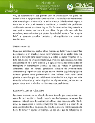 ver, el calentamiento del planeta por la acumulación de gases de invernadero, el agujero en la capa de ozono, la acumulación de sustancias tóxicas en el agua acumulación de hidrocarburos, dióxidos de nitrógeno y otros en el aire y el deterioro ambiental y cantidad de problemas ambientales que se atraviesan hoy en día. Esta contaminación y deterioro son, casi en todos sus casos irreversibles. Es por ello que todo los desechos y contaminantes que genera la actividad humana “van a algún lado” y generan grandes cambios y desequilibrios en nuestros ecosistemas. 
NADA ES GRATIS: 
Cualquier actividad que realice el ser humano en la tierra para suplir las necesidades o en muchos casos extravagancias no es gratis tiene un precio y muy alto para nuestro planeta y todos los seres vivientes en él. Esto también se ha tratado de ignorar, por ello se generan cada vez más contaminación en el aire, el suelo y el agua debido a las necesidades de transporte y alimentación además de falta de cultura y conciencia ambiental. Esto ha venido generando cantidad de problemáticas ambientales y lo peor de todo es que no solo lo están pagando y pagaran quienes generan estas problemáticas sino también seres vivos como plantas y animales que son indefensos ante tales hechos y que han sido también vulnerados y casi extinguidos en algunos casos, ya sea por su propia ejecución o por la destrucción masiva de sus habitas. 
LA NATURALEZA ES MÁS SABIA: 
Los seres humanos en su afán de dominar todo lo que pueden observar como lo es el medio en donde viven lo que ha logrado es escasear los recursos naturales que le son imprescindibles para su propia vida y la de miles de organismos y especies vivientes. Sin embargo y a pesar de su gran dominio frente al planeta no ha tenido conciencia ni inteligencia a la hora de tomar y asumir decisiones. Es por ello que la naturaleza se  