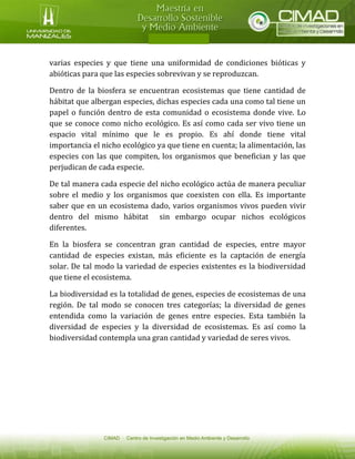 varias especies y que tiene una uniformidad de condiciones bióticas y abióticas para que las especies sobrevivan y se reproduzcan. 
Dentro de la biosfera se encuentran ecosistemas que tiene cantidad de hábitat que albergan especies, dichas especies cada una como tal tiene un papel o función dentro de esta comunidad o ecosistema donde vive. Lo que se conoce como nicho ecológico. Es así como cada ser vivo tiene un espacio vital mínimo que le es propio. Es ahí donde tiene vital importancia el nicho ecológico ya que tiene en cuenta; la alimentación, las especies con las que compiten, los organismos que benefician y las que perjudican de cada especie. 
De tal manera cada especie del nicho ecológico actúa de manera peculiar sobre el medio y los organismos que coexisten con ella. Es importante saber que en un ecosistema dado, varios organismos vivos pueden vivir dentro del mismo hábitat sin embargo ocupar nichos ecológicos diferentes. 
En la biosfera se concentran gran cantidad de especies, entre mayor cantidad de especies existan, más eficiente es la captación de energía solar. De tal modo la variedad de especies existentes es la biodiversidad que tiene el ecosistema. 
La biodiversidad es la totalidad de genes, especies de ecosistemas de una región. De tal modo se conocen tres categorías; la diversidad de genes entendida como la variación de genes entre especies. Esta también la diversidad de especies y la diversidad de ecosistemas. Es así como la biodiversidad contempla una gran cantidad y variedad de seres vivos. 
 