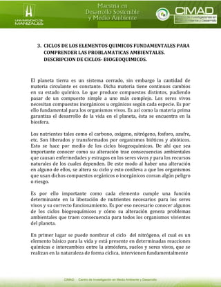 3. CICLOS DE LOS ELEMENTOS QUIMICOS FUNDAMENTALES PARA COMPRENDER LAS PROBLAMATICAS AMBIENTALES. DESCRIPCION DE CICLOS- BIOGEOQUIMICOS. 
El planeta tierra es un sistema cerrado, sin embargo la cantidad de materia circulante es constante. Dicha materia tiene continuos cambios en su estado químico. Lo que produce compuestos distintos, pudiendo pasar de un compuesto simple a uno más complejo. Los seres vivos necesitan compuestos inorgánicos u orgánicos según cada especie. Es por ello fundamental para los organismos vivos. Es así como la materia prima garantiza el desarrollo de la vida en el planeta, ésta se encuentra en la biosfera. 
Los nutrientes tales como el carbono, oxigeno, nitrógeno, fosforo, azufre, etc. Son liberados y transformados por organismos bióticos y abióticos. Esto se hace por medio de los ciclos biogeoquímicos. De ahí que sea importante conocer como su alteración trae consecuencias ambientales que causan enfermedades y estragos en los seres vivos y para los recursos naturales de los cuales dependen. De este modo al haber una alteración en alguno de ellos, se altera su ciclo y esto conlleva a que los organismos que usan dichos compuestos orgánicos o inorgánicos corran algún peligro o riesgo. 
Es por ello importante como cada elemento cumple una función determinante en la liberación de nutrientes necesarios para los seres vivos y su correcto funcionamiento. Es por eso necesario conocer algunos de los ciclos biogeoquímicos y cómo su alteración genera problemas ambientales que traen consecuencia para todos los organismos vivientes del planeta. 
En primer lugar se puede nombrar el ciclo del nitrógeno, el cual es un elemento básico para la vida y está presente en determinadas reacciones químicas e intercambios entre la atmósfera, suelos y seres vivos, que se realizan en la naturaleza de forma cíclica, intervienen fundamentalmente  