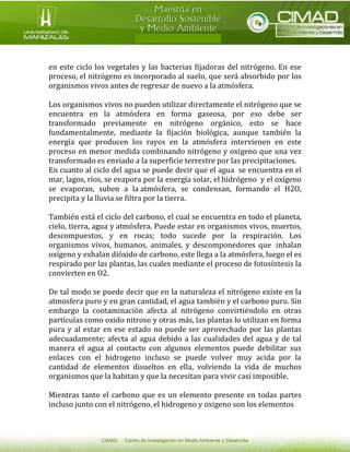 en este ciclo los vegetales y las bacterias fijadoras del nitrógeno. En ese proceso, el nitrógeno es incorporado al suelo, que será absorbido por los organismos vivos antes de regresar de nuevo a la atmósfera. 
Los organismos vivos no pueden utilizar directamente el nitrógeno que se encuentra en la atmósfera en forma gaseosa, por eso debe ser transformado previamente en nitrógeno orgánico, esto se hace fundamentalmente, mediante la fijación biológica, aunque también la energía que producen los rayos en la atmósfera intervienen en este proceso en menor medida combinando nitrógeno y oxígeno que una vez transformado es enviado a la superficie terrestre por las precipitaciones. 
En cuanto al ciclo del agua se puede decir que el agua se encuentra en el mar, lagos, ríos, se evapora por la energía solar, el hidrógeno y el oxígeno se evaporan, suben a la atmósfera, se condensan, formando el H2O, precipita y la lluvia se filtra por la tierra. 
También está el ciclo del carbono, el cual se encuentra en todo el planeta, cielo, tierra, agua y atmósfera. Puede estar en organismos vivos, muertos, descompuestos, y en rocas; todo sucede por la respiración. Los organismos vivos, humanos, animales, y descomponedores que inhalan oxígeno y exhalan dióxido de carbono, este llega a la atmósfera, luego el es respirado por las plantas, las cuales mediante el proceso de fotosíntesis la convierten en O2. 
De tal modo se puede decir que en la naturaleza el nitrógeno existe en la atmosfera puro y en gran cantidad, el agua también y el carbono puro. Sin embargo la contaminación afecta al nitrógeno convirtiéndolo en otras partículas como oxido nitroso y otras más, las plantas lo utilizan en forma pura y al estar en ese estado no puede ser aprovechado por las plantas adecuadamente; afecta al agua debido a las cualidades del agua y de tal manera el agua al contacto con algunos elementos puede debilitar sus enlaces con el hidrogeno incluso se puede volver muy acida por la cantidad de elementos disueltos en ella, volviendo la vida de muchos organismos que la habitan y que la necesitan para vivir casi imposible. 
Mientras tanto el carbono que es un elemento presente en todas partes incluso junto con el nitrógeno, el hidrogeno y oxigeno son los elementos  