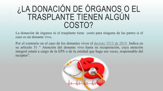 ¿LA DONACIÓN DE ÓRGANOS O EL
TRASPLANTE TIENEN ALGÚN
COSTO?
La donación de órganos ni el trasplante tiene costo para ninguna de las partes si el
caso es un donante vivo.
Por el contrario en el caso de los donantes vivos el decreto 3512 de 2019 Indica en
su artículo 31 “ Atención del donante vivo hasta su recuperación, cuya atención
integral estará a cargo de la EPS o de la entidad que haga sus veces, responsable del
receptor”.
 