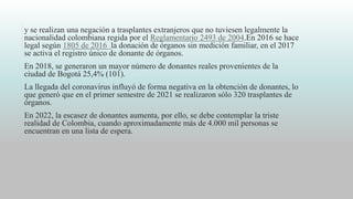 y se realizan una negación a trasplantes extranjeros que no tuviesen legalmente la
nacionalidad colombiana regida por el Reglamentario 2493 de 2004.En 2016 se hace
legal según 1805 de 2016 la donación de órganos sin medición familiar, en el 2017
se activa el registro único de donante de órganos.
En 2018, se generaron un mayor número de donantes reales provenientes de la
ciudad de Bogotá 25,4% (101).
La llegada del coronavirus influyó de forma negativa en la obtención de donantes, lo
que generó que en el primer semestre de 2021 se realizaron sólo 320 trasplantes de
órganos.
En 2022, la escasez de donantes aumenta, por ello, se debe contemplar la triste
realidad de Colombia, cuando aproximadamente más de 4.000 mil personas se
encuentran en una lista de espera.
 