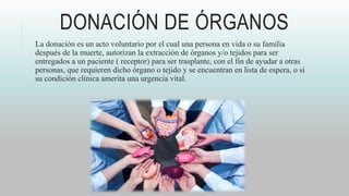 DONACIÓN DE ÓRGANOS
La donación es un acto voluntario por el cual una persona en vida o su familia
después de la muerte, autorizan la extracción de órganos y/o tejidos para ser
entregados a un paciente ( receptor) para ser trasplante, con el fin de ayudar a otras
personas, que requieren dicho órgano o tejido y se encuentran en lista de espera, o si
su condición clínica amerita una urgencia vital.
 