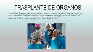 TRASPLANTE DE ÓRGANOS
El trasplante de órganos es un tratamiento médico, por medio del cual órganos, tejidos y/o
células enfermas, son reemplazados a un paciente (receptor) por las de un donante en
muerte cerebral o, en casos específicos, de un donante vivo.
 