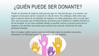 ¿QUIÉN PUEDE SER DONANTE?
Puede ser donante de órganos toda persona que en vida decida que, a su muerte, sus
órganos sirvan para salvar o mejorar la vida de otros. Sin embargo, debe saber que
pese a nuestro deseo de ser donante de órganos, no todos podremos serlo, ya que para
ello, será necesario que el fallecimiento acontezca una Unidad de Cuidados Intensivos
de un hospital. Es en estas unidades dónde es posible realizar la preservación de los
órganos y las pruebas necesarias para realizar una correcta valoración de cada
potencial donante.
Será el equipo médico quien, una vez realizadas todas las pruebas necesarias,
dictamine si el fallecido puede ser donante y de qué órganos.
 