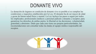 DONANTE VIVO
La donación de órganos en condición de donante vivo es posible si se cumplen las
condiciones y requisitos establecidos por la Ley. El donante ha de ser mayor de edad
y gozar de buena salud física y mental. La Ley incluye los pasos a seguir por todos
los implicados: profesionales médicos y personal judicial y donante y receptor; para
garantizar los derechos de ambas partes, la libertad en las decisiones, voluntariedad,
gratuidad y altruismo. Dado que cada caso tiene sus propias particularidades, las
recomendaciones son consultar todas las dudas al equipo médico responsable del
receptor.
 