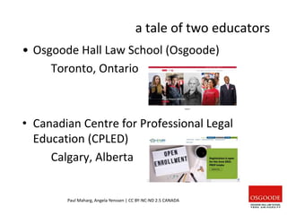a tale of two educators
Paul Maharg, Angela Yenssen | CC BY-NC-ND 2.5 CANADA
• Osgoode Hall Law School (Osgoode)
Toronto, Ontario
• Canadian Centre for Professional Legal
Education (CPLED)
Calgary, Alberta
 