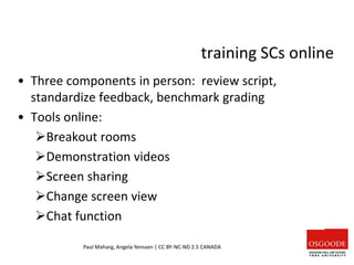 training SCs online
• Three components in person: review script,
standardize feedback, benchmark grading
• Tools online:
Breakout rooms
Demonstration videos
Screen sharing
Change screen view
Chat function
Paul Maharg, Angela Yenssen | CC BY-NC-ND 2.5 CANADA
 