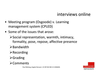 interviews online
• Meeting program (Osgoode) v. Learning
management system (CPLED)
• Some of the issues that arose:
Social representation, warmth, intimacy,
formality, pose, repose, affective presence
Bandwidth
Recording
Grading
Comments
Paul Maharg, Angela Yenssen | CC BY-NC-ND 2.5 CANADA
 