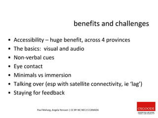 benefits and challenges
• Accessibility – huge benefit, across 4 provinces
• The basics: visual and audio
• Non-verbal cues
• Eye contact
• Minimals vs immersion
• Talking over (esp with satellite connectivity, ie ‘lag’)
• Staying for feedback
Paul Maharg, Angela Yenssen | CC BY-NC-ND 2.5 CANADA
 