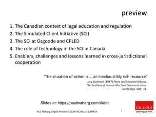 preview
1. The Canadian context of legal education and regulation
2. The Simulated Client Initiative (SCI)
3. The SCI at Osgoode and CPLED
4. The role of technology in the SCI in Canada
5. Enablers, challenges and lessons learned in cross-jurisdictional
cooperation
‘The situation of action is … an inexhaustibly rich resource’
Lucy Suchman (1987) Plans and Situated Actions.
The Problem of Human Machine Communication.
Cambridge, CUP, 33.
Paul Maharg, Angela Yenssen | CC BY-NC-ND 2.5 CANADA 1
Slides at: https://paulmaharg.com/slides
 