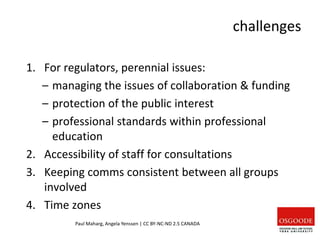 challenges
1. For regulators, perennial issues:
– managing the issues of collaboration & funding
– protection of the public interest
– professional standards within professional
education
2. Accessibility of staff for consultations
3. Keeping comms consistent between all groups
involved
4. Time zones
Paul Maharg, Angela Yenssen | CC BY-NC-ND 2.5 CANADA
 