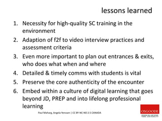 lessons learned
1. Necessity for high-quality SC training in the
environment
2. Adaption of f2f to video interview practices and
assessment criteria
3. Even more important to plan out entrances & exits,
who does what when and where
4. Detailed & timely comms with students is vital
5. Preserve the core authenticity of the encounter
6. Embed within a culture of digital learning that goes
beyond JD, PREP and into lifelong professional
learning
Paul Maharg, Angela Yenssen | CC BY-NC-ND 2.5 CANADA
 