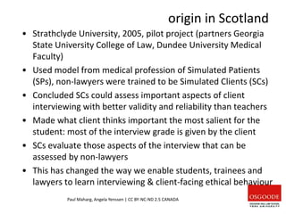 origin in Scotland
Paul Maharg, Angela Yenssen | CC BY-NC-ND 2.5 CANADA
• Strathclyde University, 2005, pilot project (partners Georgia
State University College of Law, Dundee University Medical
Faculty)
• Used model from medical profession of Simulated Patients
(SPs), non-lawyers were trained to be Simulated Clients (SCs)
• Concluded SCs could assess important aspects of client
interviewing with better validity and reliability than teachers
• Made what client thinks important the most salient for the
student: most of the interview grade is given by the client
• SCs evaluate those aspects of the interview that can be
assessed by non-lawyers
• This has changed the way we enable students, trainees and
lawyers to learn interviewing & client-facing ethical behaviour
 