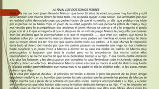 AL FINAL LOS DOS SOMOS POBRES
Erase una vez un buen joven llamado Marcos que tenia 16 años de edad ,un joven muy humilde y sutil
pero también con mucho dinero lo tenia todo , no se podía quejar ,o eso decían sus amistades por que
en realidad sufría demasiado pues sus padres hacían de que el no existía, un día que andaba muy triste
por el parque de su barrio miro un joven de su edad jugando con una pequeña pelota de trapo y muy
mal vestido pero lo acompañaban dos ancianos el joven Marcos se acerco a el y le pregunto si podía
jugar con el ,a lo que enseguida el que si ,después de un rato de juego Marcos le pregunto que quienes
eran los ancianos que lo acompañaban a lo que el respondió …… que eran sus padres que nunca lo
dejaban solos por un momento marcos deseo tener unos padres así mientras el joven amigo le decía
que su mayor deseo era ser rico por que quería darles todo sus padres , a lo que Marcos le respondió
daría todo el dinero del mundo por que mis padres pasaran un momento con migo los dos charlaron
hasta oscurecer y el joven invito a Marcos a dormir en su casa esa noche los padres de Marcos muy
preocupados lo buscaron por toda la ciudad pero no lo encontraron .Esa misma noche ellos
reaccionaron y se dieron cuenta de que no le dedicaban tiempo a su hijo . Y esa misma noche entraron
a la casa los ladrones y les desocuparon por completo la casa llevándose todo incluyendo tarjetas de
crédito y dinero en efectivo . Al amanecer Marcos volvió a la casa su madre al verlo lo abrazo muy fuerte
y le pidió perdón prometiéndole que nunca mas ni su padre ni ella lo dejarían solo . A los pocos meses
tuvieron que dejar
de la casa por algunas deudas , al principio no tenían a donde ir pero los padres de su joven amigo
decidieron recibirlo en su humilde casa donde los seis cambian perfectamente los padres de Marcos se
dieron cuenta que a pesar de la pobreza en que ellos vivían siempre acompañaban a su hijo, y a pesar
de lo millonarios que ellos habían sido nunca le habían dedicado tiempo a su hijo . Y no les importo ser
 