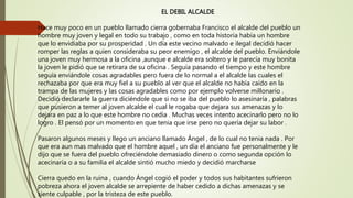 EL DEBIL ALCALDE
Hace muy poco en un pueblo llamado cierra gobernaba Francisco el alcalde del pueblo un
hombre muy joven y legal en todo su trabajo , como en toda historia había un hombre
que lo envidiaba por su prosperidad . Un día este vecino malvado e ilegal decidió hacer
romper las reglas a quien consideraba su peor enemigo , el alcalde del pueblo. Enviándole
una joven muy hermosa a la oficina ,aunque e alcalde era soltero y le parecía muy bonita
la joven le pidió que se retirara de su oficina . Seguía pasando el tiempo y este hombre
seguía enviándole cosas agradables pero fuera de lo normal a el alcalde las cuales el
rechazaba por que era muy fiel a su pueblo al ver que el alcalde no había caído en la
trampa de las mujeres y las cosas agradables como por ejemplo volverse millonario .
Decidió declararle la guerra diciéndole que si no se iba del pueblo lo asesinaría , palabras
que pusieron a temer al joven alcalde el cual le rogaba que dejara sus amenazas y lo
dejara en paz a lo que este hombre no cedía . Muchas veces intento acecinarlo pero no lo
logro . El pensó por un momento en que tenia que irse pero no quería dejar su labor .
Pasaron algunos meses y llego un anciano llamado Ángel , de lo cual no tenia nada . Por
que era aun mas malvado que el hombre aquel , un día el anciano fue personalmente y le
dijo que se fuera del pueblo ofreciéndole demasiado dinero o como segunda opción lo
acecinaría o a su familia el alcalde sintió mucho miedo y decidió marcharse
Cierra quedo en la ruina , cuando Ángel cogió el poder y todos sus habitantes sufrieron
pobreza ahora el joven alcalde se arrepiente de haber cedido a dichas amenazas y se
siente culpable , por la tristeza de este pueblo.
 