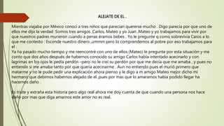 ALEJATE DE EL .
Mientras viajaba por México conocí a tres niños que parecían quererse mucho . Digo parecía por que uno de
ellos me dijo la verdad :Somos tres amigos ,Carlos, Mateo y yo Juan .Mateo y yo trabajamos para vivir por
que nuestros padres murieron cuando a penas éramos bebes . Yo le pregunte q como sobrevivía Caros a lo
que me contesto : Esconde nuestro dinero ,ummm pero lo comprendemos al pobre por eso trabajamos para
el .
Ya ha pasado mucho tiempo y me reencontré con uno de ellos (Mateo) le pregunte por esta situación y me
conto que dos años después de habernos conocido su amigo Carlos había intentado acecinarlo y con
lagrimas en los ojos le pedía perdón –pero no le creí su perdón por que me decía que me amaba , y pues no
entiendo si me amaba tanto por que quería acecinarme . Aun no entiendo pues el murió primero que
matarme y no le pude pedir una explicación ahora pienso y le digo a m amigo Mateo mejor dicho mi
hermano que debimos habernos alejado de el ,pues por mas que lo amaramos había podido llegar ha
hacernos daño .
Es triste y extraña esta historia pero algo real ahora me doy cuenta de que cuando una persona nos hace
daño por mas que diga amarnos este amor no es real.
 