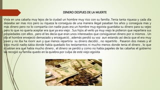 DINERO DESPUES DE LA MUERTE
Vivía en una cabaña muy lejos de la ciudad un hombre muy rico con su familia .Tenia tanta riqueza y cada día
deseaba ser mas rico pero su riqueza la conseguía de una manera ilegal pasaban los años y conseguía mas y
mas dinero pero no lo compartía con nadie pues era un hombre muy egoísta guardaba su dinero para su vejez
pero lo que no quería aceptar era que ya era viejo . Sus hijos al verlo ya muy viejo le pidieron que repartiera sus
propiedades con ellos , pero el les decía que eran unos interesados que consiguieran dinero por si mismos . Un
día el hombre envejeció demasiado y encegueció , además perdió su voz aun estando así decía que el era muy
joven y no iba ha morir aun y que menos repartiría su dinero decidió , no repartirlo . Pasaron dos meses y el
viejo murió nadie sabia donde había quedado los testamentos ni mucho menos donde tenia el dinero , lo que
si sabían era que había mucho dinero , el dinero se perdió y como no había papeles de las cabañas el gobierno
las recogió su familia quedo en la quiebra por culpa de este viejo egoísta
 