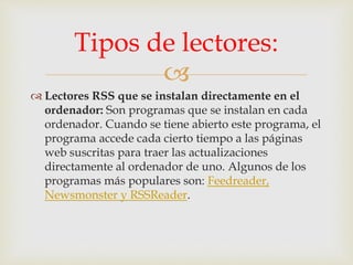 
 Lectores RSS que se instalan directamente en el
ordenador: Son programas que se instalan en cada
ordenador. Cuando se tiene abierto este programa, el
programa accede cada cierto tiempo a las páginas
web suscritas para traer las actualizaciones
directamente al ordenador de uno. Algunos de los
programas más populares son: Feedreader,
Newsmonster y RSSReader.
Tipos de lectores:
 