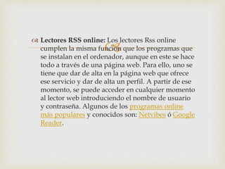 
 Lectores RSS online: Los lectores Rss online
cumplen la misma función que los programas que
se instalan en el ordenador, aunque en este se hace
todo a través de una página web. Para ello, uno se
tiene que dar de alta en la página web que ofrece
ese servicio y dar de alta un perfil. A partir de ese
momento, se puede acceder en cualquier momento
al lector web introduciendo el nombre de usuario
y contraseña. Algunos de los programas online
más populares y conocidos son: Netvibes ó Google
Reader.
 