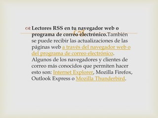 
 Lectores RSS en tu navegador web o
programa de correo electrónico.También
se puede recibir las actualizaciones de las
páginas web a través del navegador web o
del programa de correo electrónico.
Algunos de los navegadores y clientes de
correo más conocidos que permiten hacer
esto son: Internet Explorer, Mozilla Firefox,
Outlook Express o Mozilla Thunderbird.
 