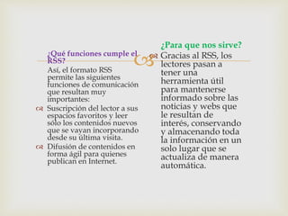 ¿Qué funciones cumple el
RSS?
Así, el formato RSS
permite las siguientes
funciones de comunicación
que resultan muy
importantes:
 Suscripción del lector a sus
espacios favoritos y leer
sólo los contenidos nuevos
que se vayan incorporando
desde su última visita.
 Difusión de contenidos en
forma ágil para quienes
publican en Internet.
¿Para que nos sirve?
 Gracias al RSS, los
lectores pasan a
tener una
herramienta útil
para mantenerse
informado sobre las
noticias y webs que
le resultan de
interés, conservando
y almacenando toda
la información en un
solo lugar que se
actualiza de manera
automática.
 