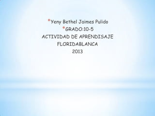 * Yeny Bethel Jaimes Pulido
        * GRADO:10-5
ACTIVIDAD DE APRENDISAJE
     FLORIDABLANCA
           2013
 