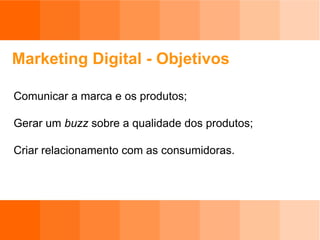 Marketing Digital - Objetivos Comunicar a marca e os produtos; Gerar um  buzz  sobre a qualidade dos produtos; Criar relacionamento com as consumidoras. 