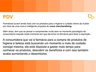 PDV Farmácias lucram ainda mais com os produtos para a higiene e cuidado íntimo da mulher por meio de uma nova e inteligente proposta de  cross merchandising . Além disso, tem que se pensar e compreender muito bem no momento psicológico da consumidora naquele exato momento em que ela entra na farmácia para fazer a aquisição.  A consumidora que vai à farmácia para a compra de produtos de higiene e beleza está buscando um momento a mais de cuidado consigo mesma, ela está disposta a gastar mais tempo para conhecer os produtos, descobrir os benefícios e com isso também acaba aumentando o desembolso.   