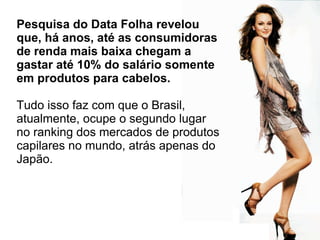 Pesquisa do Data Folha revelou que, há anos, até as consumidoras de renda mais baixa chegam a gastar até 10% do salário somente em produtos para cabelos.  Tudo isso faz com que o Brasil, atualmente, ocupe o segundo lugar no ranking dos mercados de produtos capilares no mundo, atrás apenas do Japão.  