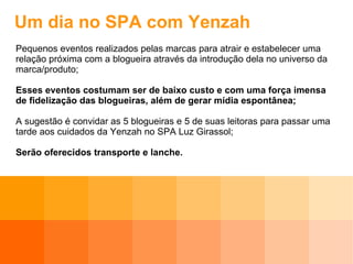 Um dia no SPA com Yenzah Pequenos eventos realizados pelas marcas para atrair e estabelecer uma relação próxima com a blogueira através da introdução dela no universo da marca/produto; Esses eventos costumam ser de baixo custo e com uma força imensa de fidelização das blogueiras, além de gerar mídia espontânea; A sugestão é convidar as 5 blogueiras e 5 de suas leitoras para passar uma tarde aos cuidados da Yenzah no SPA Luz Girassol; Serão oferecidos transporte e lanche. 