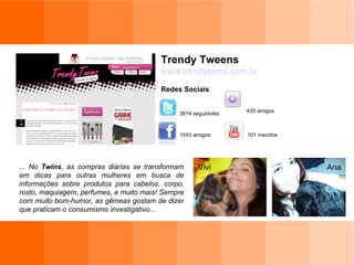 Trendy Tweens www.trendytwins.com.br Redes Sociais 101 inscritos 1043 amigos 435 amigos 3814 seguidores ... No  Twins , as compras diárias se transformam em dicas para outras mulheres em busca de informações sobre produtos para cabelos, corpo, rosto, maquiagem, perfumes, e muito mais! Sempre com muito bom-humor, as gêmeas gostam de dizer que praticam o consumismo investigativo... Vivi Ana 