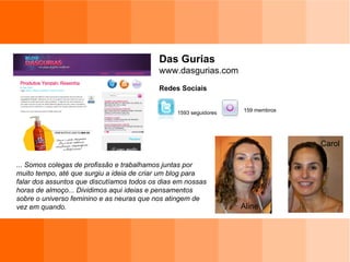 Das Gurias www.dasgurias.com Redes Sociais ... Somos colegas de profissão e trabalhamos juntas por muito tempo, até que surgiu a ideia de criar um blog para falar dos assuntos que discutíamos todos os dias em nossas horas de almoço... Dividimos aqui ideias e pensamentos sobre o universo feminino e as neuras que nos atingem de vez em quando. 159 membros 1593 seguidores Aline Carol 