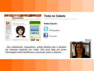 Tinta no Cabelo www.tintanocabelo.blogspot.com.br Redes Sociais Bruna 136 curtiram 1296 seguidores ...Sou cabeleireira, maquiadora, artista plástica,mãe e também me interesso bastante por moda. Uso esse blog pra juntar informações sobre tendências e conversar sobre o assunto... 