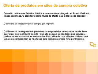 Oferta de produtos em sites de compra coletiva Conceito criado nos Estados Unidos e recentemente chegado ao Brasil. Está em franca expansão. O brasileiro gosta muito de oferta e as cidades são grandes; O conceito do negócio é gerar compra por impulso; O diferencial do segmento é promover os empresários de serviços locais. Isso quer dizer que o parceiro do site - que são os reais vendedores dos serviços - podem tornar suas marcas mais conhecidas, além de criar clientes cativos, que jamais os conheceriam se não fosse pela primeira compra feita por impulso.  