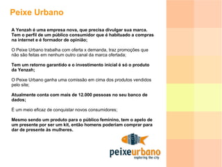 Peixe Urbano A Yenzah é uma empresa nova, que precisa divulgar sua marca. Tem o perfil de um público consumidor que é habituado a compras na internet e é formador de opinião; O Peixe Urbano trabalha com oferta x demanda, traz promoções que não são feitas em nenhum outro canal da marca ofertada; Tem um retorno garantido e o investimento inicial é só o produto da Yenzah; O Peixe Urbano ganha uma comissão em cima dos produtos vendidos pelo site;  Atualmente conta com mais de 12.000 pessoas no seu banco de dados;  É um meio eficaz de conquistar novos consumidores; Mesmo sendo um produto para o público feminino, tem o apelo de um presente por ser um kit, então homens poderiam comprar para dar de presente às mulheres.  