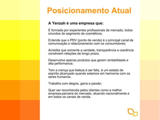 Posicionamento Atual A Yenzah é uma empresa que: É formada por experientes profissionais de mercado, todos oriundos do segmento de cosméticos; Entende que o PDV (ponto de venda) é o principal canal de comunicação e relacionamento com os consumidores; Acredita que somente a verdade, transparência e coerência constroem relações de longo prazo; Desenvolve apenas produtos que gerem rentabilidade e alta performance; Tem a crença que beleza é ser feliz, é um estado de espírito alcançado quando estamos em harmonia com os seres humanos; Trabalha com alegria, garra e paixão; Quer ser reconhecida pelos clientes como a melhor empresa-parceira do mercado, atuando nacionalmente e em todos os canais de venda. 