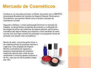 Mercado de Cosméticos A beleza é um mercado promissor no Brasil, de acordo com a ABIHPEC (Associação Brasileira da Indústria de Higiene Pessoal, Perfumaria e Cosméticos), que aponta o Brasil como o terceiro mercado de cosméticos mundial. Segundo a Abihpec, a maior participação feminina no mercado de trabalho, os lançamentos constantes de produtos e a utilização de tecnologia de ponta nas indústrias de higiene pessoal, perfumaria e cosmética são alguns fatores que explicam o bom resultado do setor, que faz com que haja aumento da produção e consequente venda de produtos com preços mais competitivos.  Dentro do setor, uma linha ganha força: a de matérias-primas de produtos naturais e orgânicos. Uma projeção da Organic Monitor (consultoria de negócios e pesquisa especializada em produtos orgânicos) aponta para o fato de que atualmente o consumo destes produtos é de 4%, mas que em 2012 poderá chegar aos 10%  