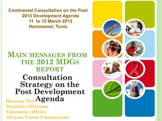 Continental Consultation on the Post
      2015 Development Agenda
         11 to 12 March 2013
         Hammamet, Tunis




MAIN MESSAGES FROM
  THE 2012 MDGS
            REPORT
      Consultation
     Strategy on the
   Post Development
Dossina Yeo Agenda
Statistics Division
Economic Affairs
African Union Commission
 