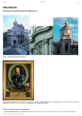7/1/2015 Yeoh Xiang An
https://times.taylors.edu.my/mod/wiki/prettyview.php?pageid=4326 1/17
Print
Yeoh Xiang An
SAN CARLO ALLE QUATTRO FONTANE, ROME (1638 - 41)
 
     
 ( Italian : "Saint Charles At The Four Fountains )
 
Design By Francesco Borromini, San Carlo alle Quattro Fontane is an iconic masterpiece of Baroque architecture, built in 17th century as part of a complex of monastic buildings on the
Quirinal Hill, at the southwest corner of the intersection of Via XX Septembre and Via delle Quattro Fontane.
 
 
i) What is the function or purpose of the building?
San Carlo alle Quattro Fontane, also called San Carlino, Influential Baroque church in Rome as part of a small monastery for a community of Spanish Monks.(Quattro Fontane =
 