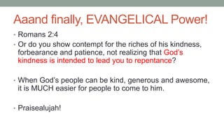 Aaand finally, EVANGELICAL Power!
• Romans 2:4
• Or do you show contempt for the riches of his kindness,
forbearance and patience, not realizing that God’s
kindness is intended to lead you to repentance?
• When God’s people can be kind, generous and awesome,
it is MUCH easier for people to come to him.
• Praisealujah!
 
