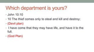 Which department is yours?
• John 10:10
• 10 The thief comes only to steal and kill and destroy;
• (Devil plan)
• I have come that they may have life, and have it to the
full.
• (God Plan)
 