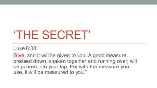‘THE SECRET’
Luke 6:38
Give, and it will be given to you. A good measure,
pressed down, shaken together and running over, will
be poured into your lap. For with the measure you
use, it will be measured to you.”
 