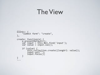 TheView
...
events: {
"submit form": "create",
},
create: function(e) {
e.preventDefault();
var input = this.$el.find('input');
var value = input.val();
if (value) {
this.collection.create({longUrl: value});
input.val("");
input.focus();
}
}
...
 